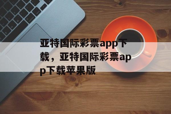 亚特国际彩票app下载，亚特国际彩票app下载苹果版