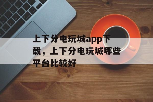 上下分电玩城app下载，上下分电玩城哪些平台比较好