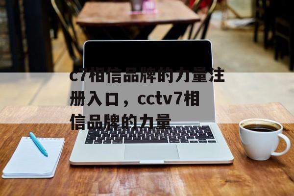 c7相信品牌的力量注册入口，cctv7相信品牌的力量