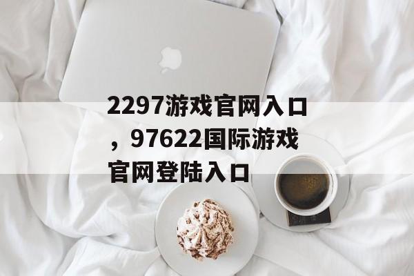 2297游戏官网入口，97622国际游戏官网登陆入口