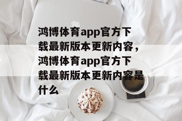 鸿博体育app官方下载最新版本更新内容，鸿博体育app官方下载最新版本更新内容是什么