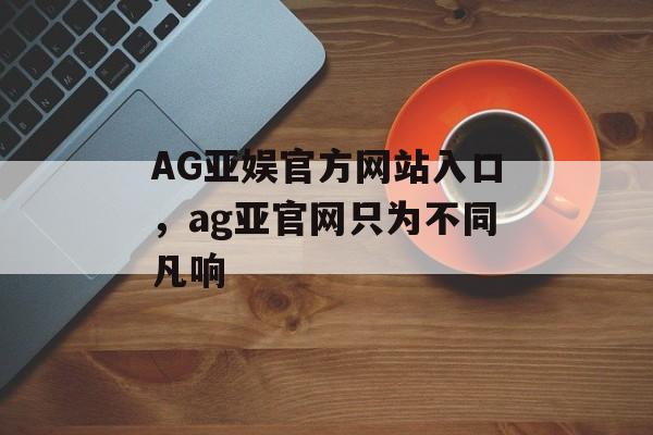 AG亚娱官方网站入口，ag亚官网只为不同凡响