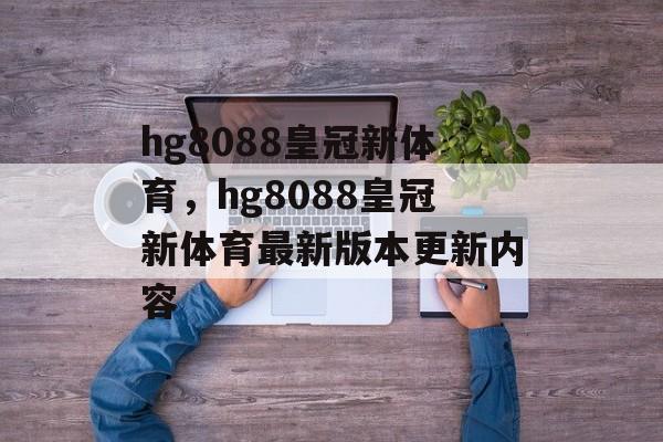 hg8088皇冠新体育，hg8088皇冠新体育最新版本更新内容