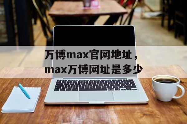 万博max官网地址，max万博网址是多少